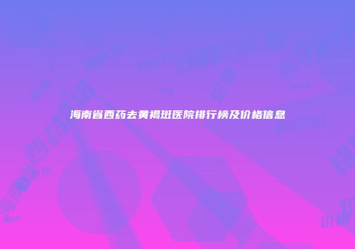 海南省西药去黄褐斑医院排行榜及价格信息