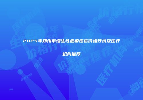 2025年郑州市增生性疤痕疙瘩价格行情及医疗机构推荐