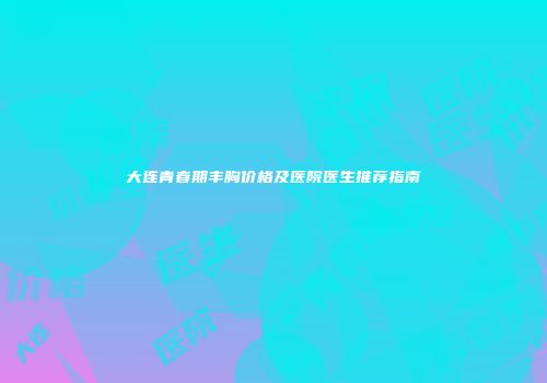 大连青春期丰胸价格及医院医生推荐指南