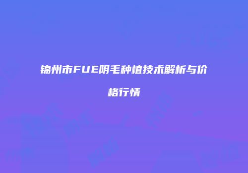 锦州市FUE阴毛种植技术解析与价格行情