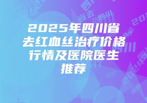 2025年四川省去红血丝治疗价格行情及医院医生推荐