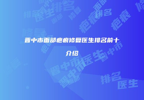 晋中市面部疤痕修复医生排名前十介绍