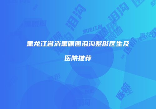 黑龙江省消黑眼圈泪沟整形医生及医院推荐