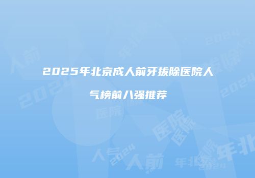 2025年北京成人前牙拔除医院人气榜前八强推荐
