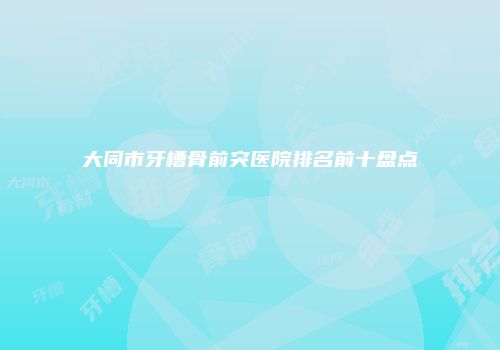 大同市牙槽骨前突医院排名前十盘点