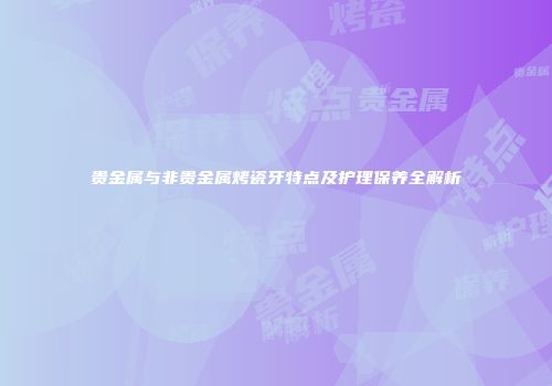 贵金属与非贵金属烤瓷牙特点及护理保养全解析