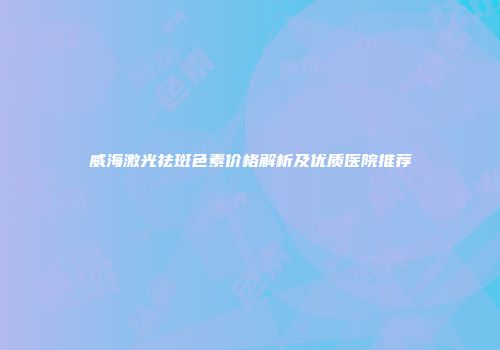 威海激光祛斑色素价格解析及优质医院推荐