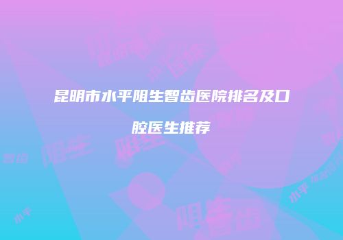 昆明市水平阻生智齿医院排名及口腔医生推荐