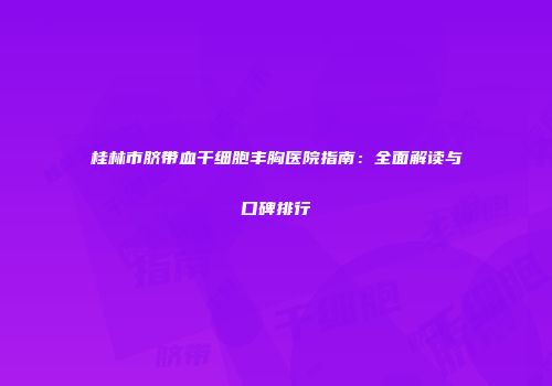 桂林市脐带血干细胞丰胸医院指南：全面解读与口碑排行
