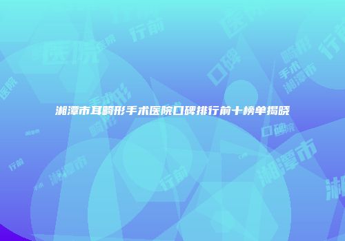湘潭市耳畸形手术医院口碑排行前十榜单揭晓