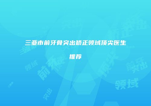 三亚市前牙骨突出矫正领域顶尖医生推荐