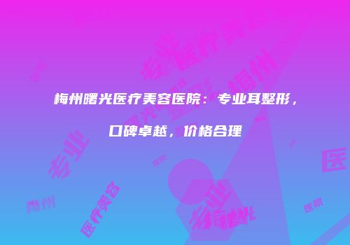 梅州曙光医疗美容医院：专业耳整形，口碑卓越，价格合理