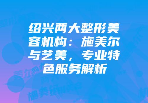 绍兴两大整形美容机构：施美尔与艺美，专业特色服务解析
