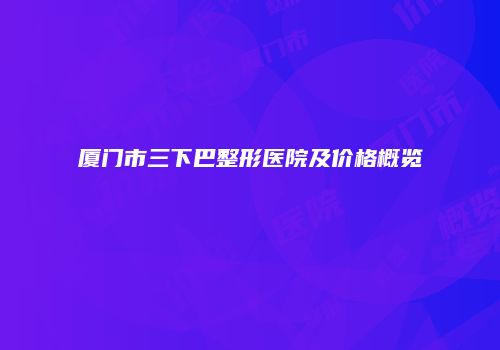 厦门市三下巴整形医院及价格概览