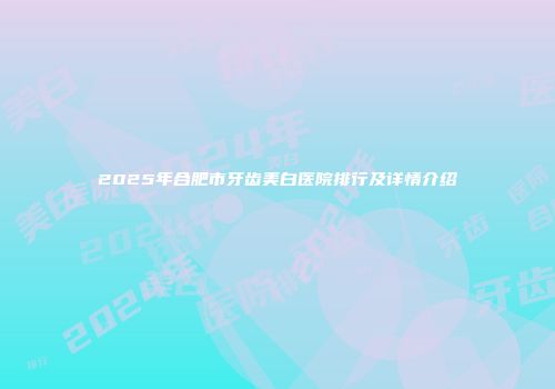 2025年合肥市牙齿美白医院排行及详情介绍
