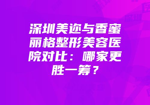 深圳美迩与香蜜丽格整形美容医院对比：哪家更胜一筹？