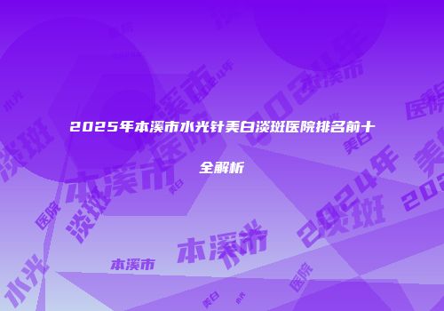 2025年本溪市水光针美白淡斑医院排名前十全解析