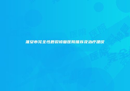 淮安市完全性唇裂修复医院推荐及治疗建议