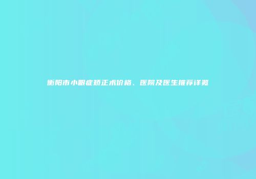 衡阳市小眼症矫正术价格、医院及医生推荐详览