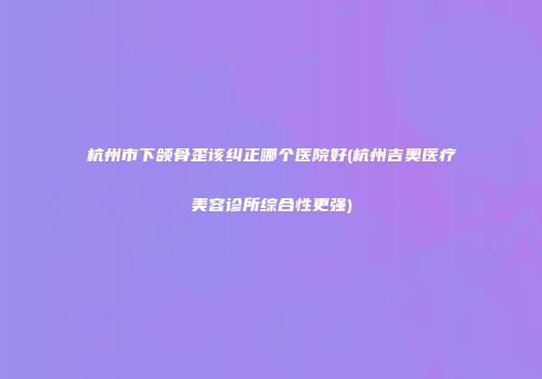 杭州市下颌骨歪该纠正哪个医院好(杭州吉奥医疗美容诊所综合性更强)