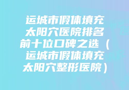 运城市假体填充太阳穴医院排名前十位口碑之选（运城市假体填充太阳穴整形医院）