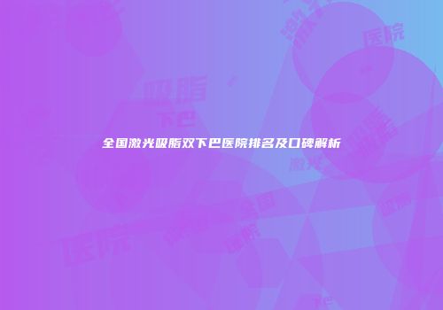 全国激光吸脂双下巴医院排名及口碑解析