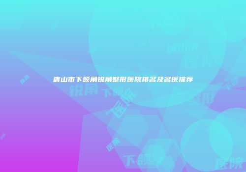唐山市下颌角锐角整形医院排名及名医推荐