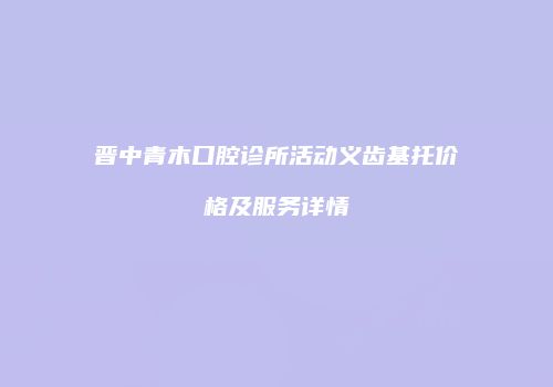 晋中青木口腔诊所活动义齿基托价格及服务详情