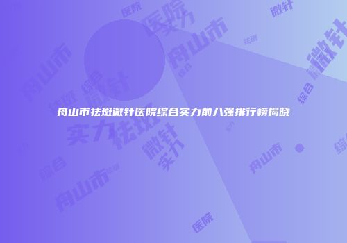 舟山市祛斑微针医院综合实力前八强排行榜揭晓