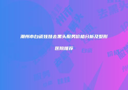 潮州市白瓷娃娃去黑头服务价格分析及整形医院推荐