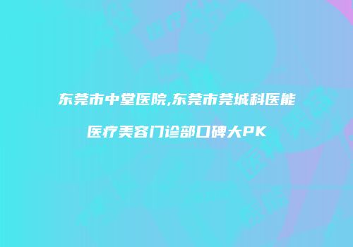 东莞市中堂医院,东莞市莞城科医能医疗美容门诊部口碑大PK