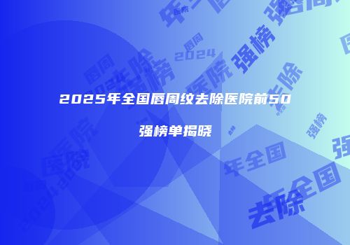 2025年全国唇周纹去除医院前50强榜单揭晓