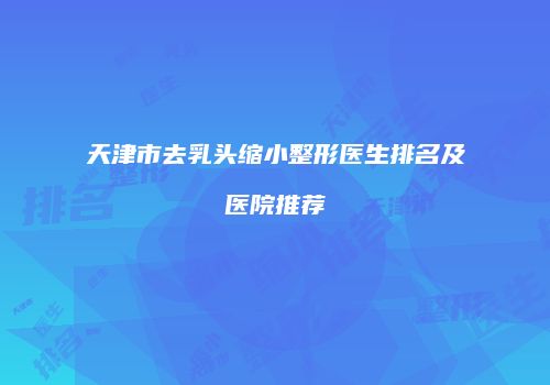 天津市去乳头缩小整形医生排名及医院推荐