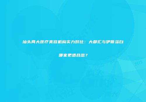 汕头两大医疗美容机构实力对比：大都汇与伊丽莎白哪家更适合您？