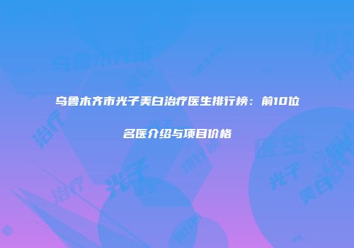 乌鲁木齐市光子美白治疗医生排行榜：前10位名医介绍与项目价格