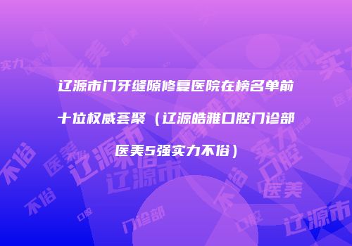 辽源市门牙缝隙修复医院在榜名单前十位权威荟聚（辽源皓雅口腔门诊部医美5强实力不俗）