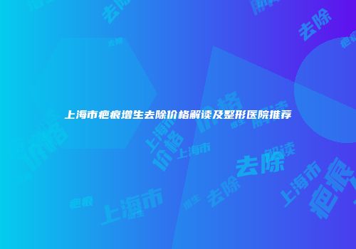 上海市疤痕增生去除价格解读及整形医院推荐