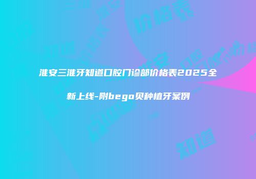 淮安三淮牙知道口腔门诊部价格表2025全新上线-附bego贝种植牙案例