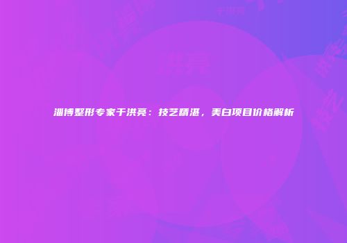 淄博整形专家于洪亮：技艺精湛，美白项目价格解析