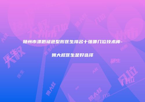 随州市漂唇褪色整形医生排名十强哪几位技术棒-姚大权医生是好选择