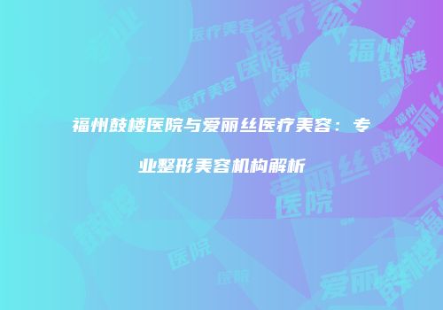 福州鼓楼医院与爱丽丝医疗美容：专业整形美容机构解析
