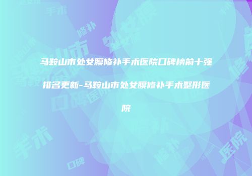马鞍山市处女膜修补手术医院口碑榜前十强排名更新-马鞍山市处女膜修补手术整形医院