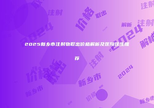 2025新乡市注射物取出价格解析及医院医生推荐