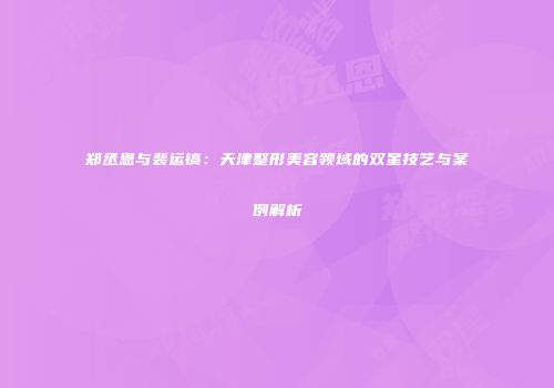 郑丞恩与裴运镐：天津整形美容领域的双星技艺与案例解析