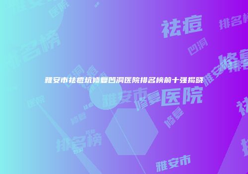 雅安市祛痘坑修复凹洞医院排名榜前十强揭晓