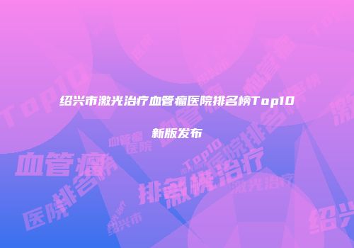 绍兴市激光治疗血管瘤医院排名榜Top10新版发布