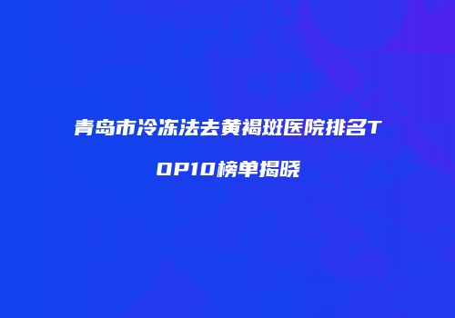 青岛市冷冻法去黄褐斑医院排名TOP10榜单揭晓