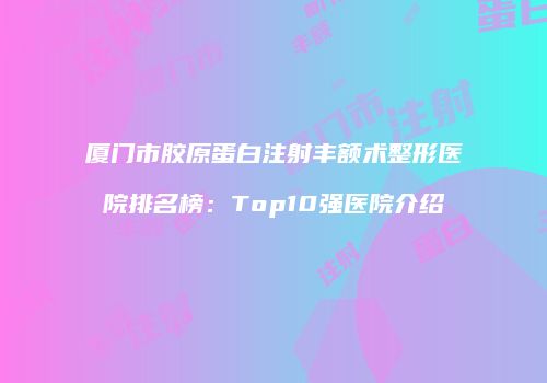 厦门市胶原蛋白注射丰额术整形医院排名榜：Top10强医院介绍