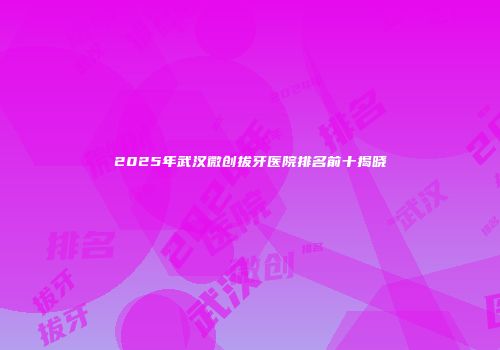 2025年武汉微创拔牙医院排名前十揭晓
