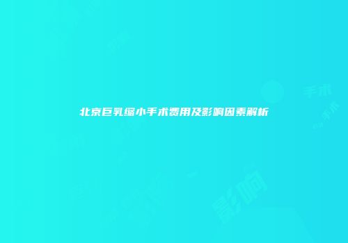北京巨乳缩小手术费用及影响因素解析